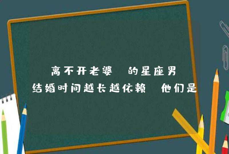 “离不开老婆”的星座男，结婚时间越长越依赖，他们是谁？,第1张