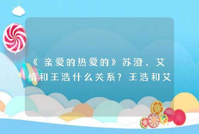 《亲爱的热爱的》苏澄、艾情和王浩什么关系？王浩和艾情为何分手？,第1张