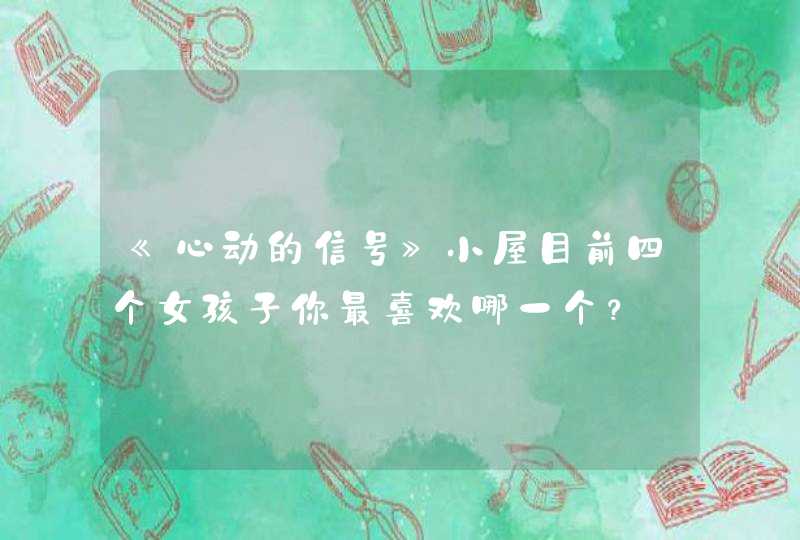 《心动的信号》小屋目前四个女孩子你最喜欢哪一个？,第1张