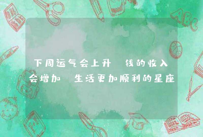 下周运气会上升，钱的收入会增加，生活更加顺利的星座,第1张