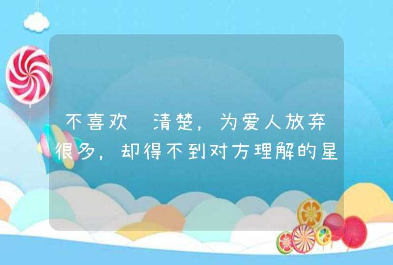 不喜欢说清楚，为爱人放弃很多，却得不到对方理解的星座有哪几个？,第1张