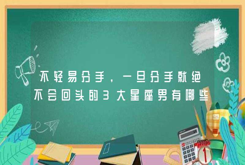 不轻易分手，一旦分手就绝不会回头的3大星座男有哪些？,第1张