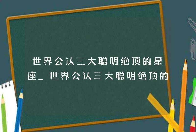 世界公认三大聪明绝顶的星座_世界公认三大聪明绝顶的星座男,第1张