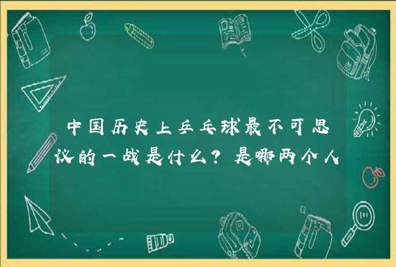 中国历史上乒乓球最不可思议的一战是什么？是哪两个人物？,第1张