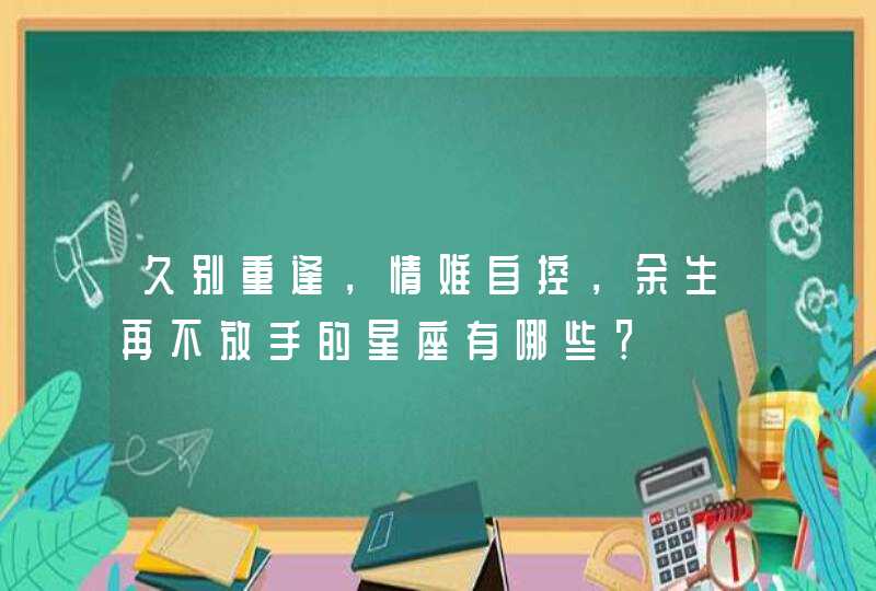 久别重逢，情难自控，余生再不放手的星座有哪些？,第1张