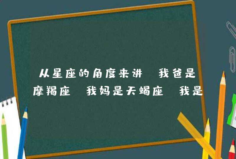 从星座的角度来讲，我爸是摩羯座，我妈是天蝎座，我是狮子座女生,第1张