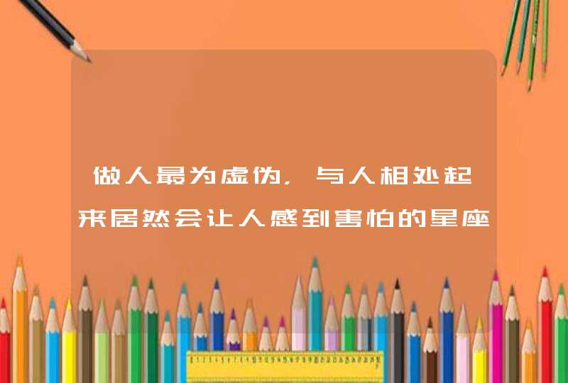 做人最为虚伪，与人相处起来居然会让人感到害怕的星座有哪几个？,第1张