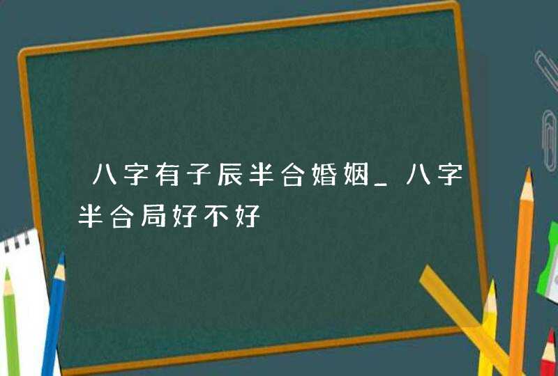 八字有子辰半合婚姻_八字半合局好不好,第1张