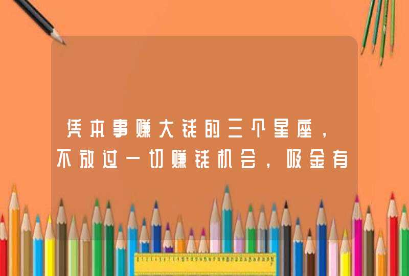 凭本事赚大钱的三个星座，不放过一切赚钱机会，吸金有道，很旺财,第1张