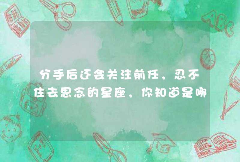 分手后还会关注前任，忍不住去思念的星座，你知道是哪些吗？,第1张