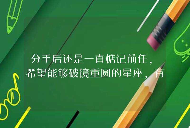 分手后还是一直惦记前任，希望能够破镜重圆的星座，有哪些星座？,第1张