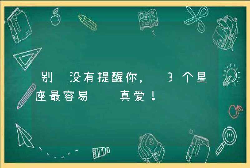 别说没有提醒你，这3个星座最容易错过真爱！,第1张