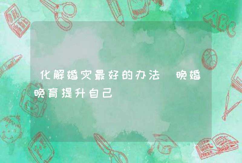 化解婚灾最好的办法_晚婚晚育提升自己,第1张