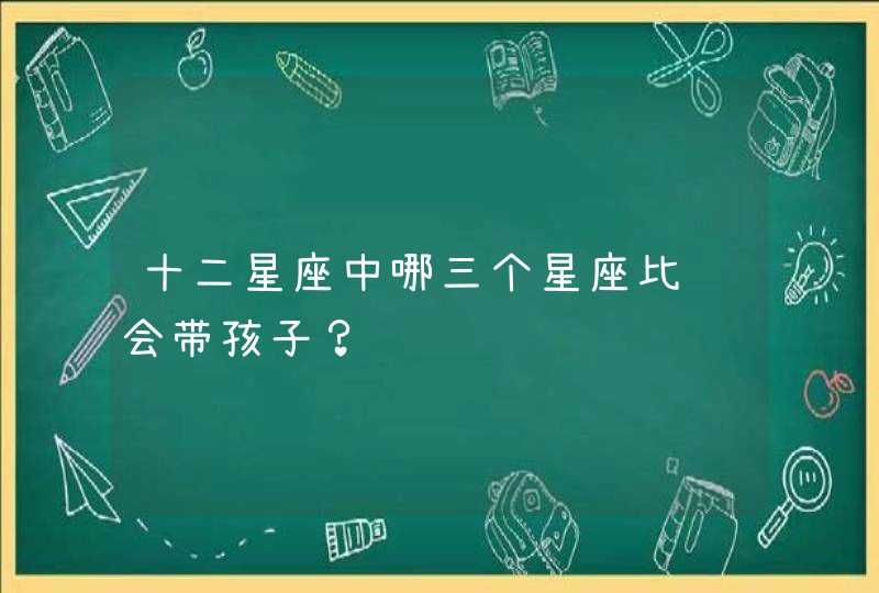 十二星座中哪三个星座比较会带孩子？,第1张