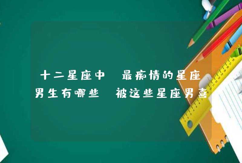 十二星座中，最痴情的星座男生有哪些？被这些星座男喜欢是什么感觉？,第1张