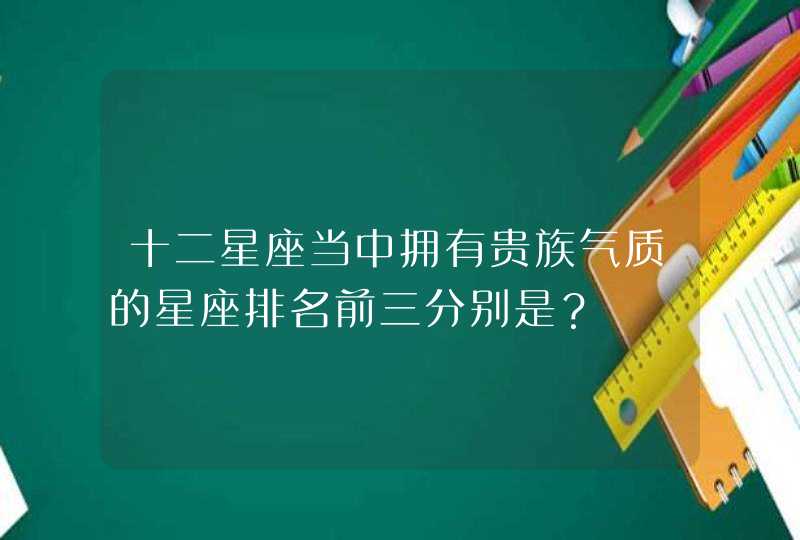 十二星座当中拥有贵族气质的星座排名前三分别是？,第1张