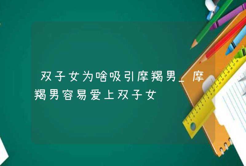 双子女为啥吸引摩羯男_摩羯男容易爱上双子女,第1张