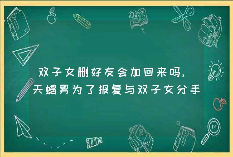 双子女删好友会加回来吗,天蝎男为了报复与双子女分手,事过半年多还会回头吗,第1张