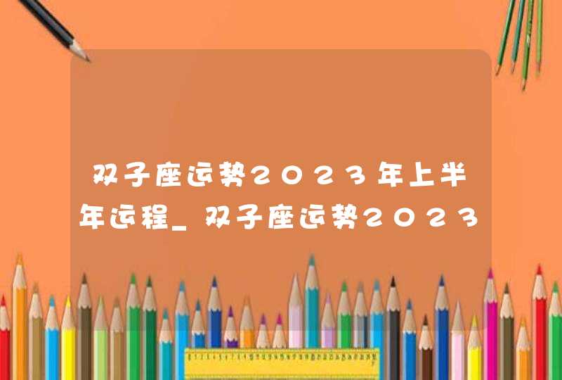 双子座运势2023年上半年运程_双子座运势2023年上半年财运,第1张