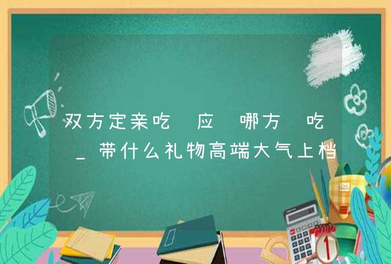 双方定亲吃饭应该哪方请吃饭_带什么礼物高端大气上档次,第1张