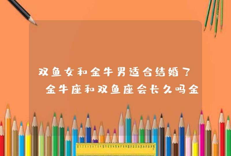 双鱼女和金牛男适合结婚了,金牛座和双鱼座会长久吗金牛男和双鱼女的恋情会长久吗?他们的婚姻,第1张