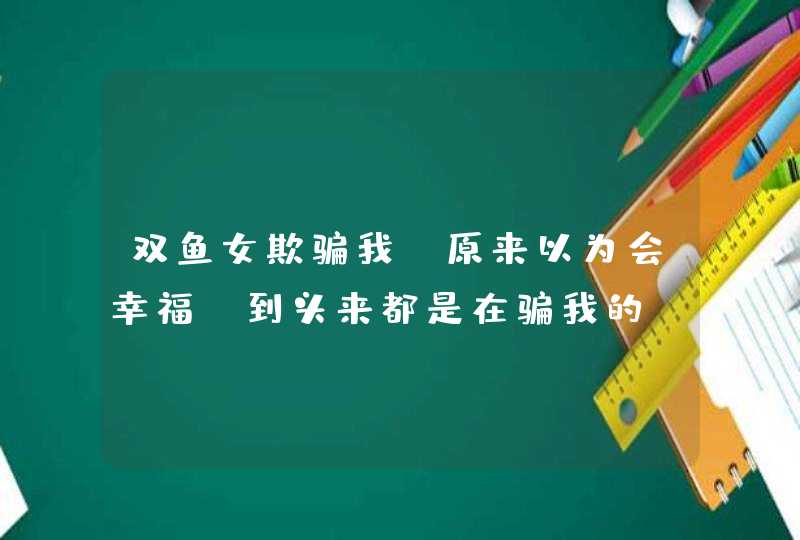 双鱼女欺骗我,原来以为会幸福,到头来都是在骗我的,难道真的就是双鱼座女人容易,第1张