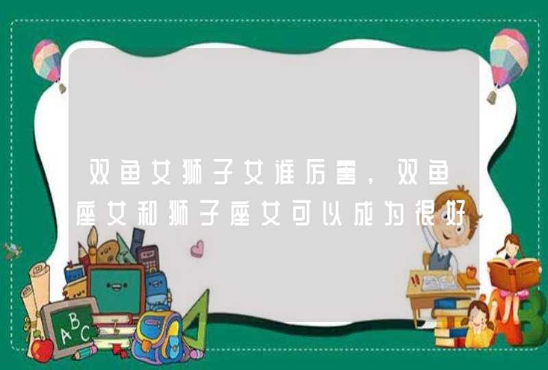 双鱼女狮子女谁厉害,双鱼座女和狮子座女可以成为很好的朋友吗我14岁她16岁我想和爱问,第1张