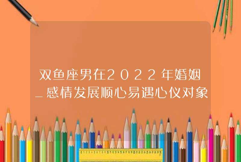 双鱼座男在2022年婚姻_感情发展顺心易遇心仪对象,第1张