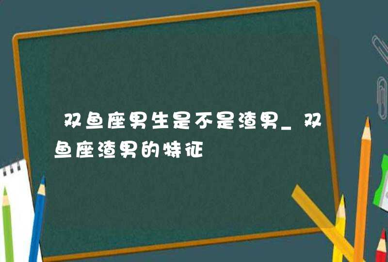 双鱼座男生是不是渣男_双鱼座渣男的特征,第1张