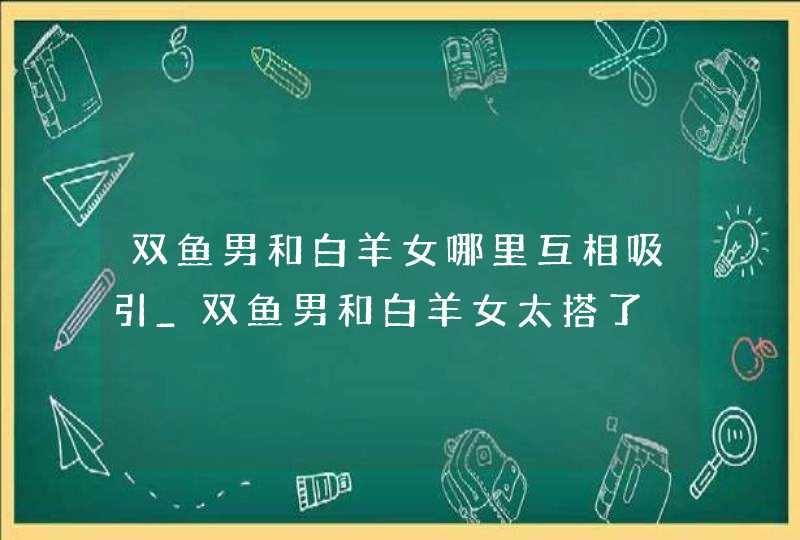 双鱼男和白羊女哪里互相吸引_双鱼男和白羊女太搭了,第1张