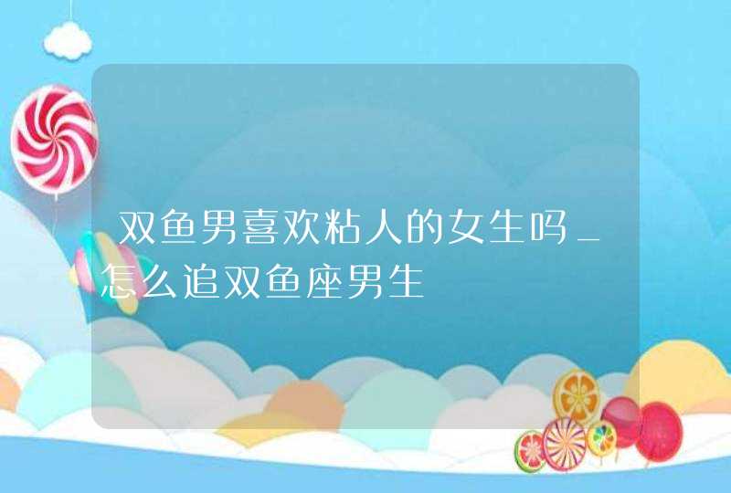 双鱼男喜欢粘人的女生吗_怎么追双鱼座男生,第1张