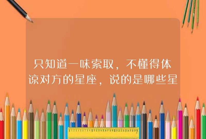 只知道一味索取，不懂得体谅对方的星座，说的是哪些星座？,第1张