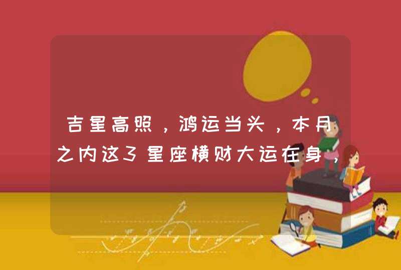 吉星高照，鸿运当头，本月之内这3星座横财大运在身，富贵不忧愁,第1张