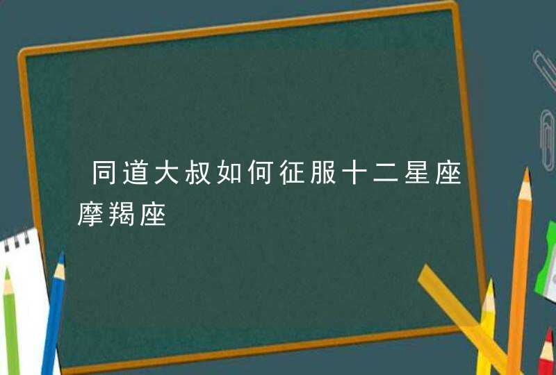 同道大叔如何征服十二星座摩羯座,第1张