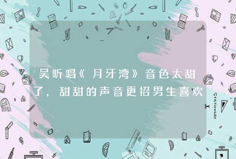 吴昕唱《月牙湾》音色太甜了，甜甜的声音更招男生喜欢吗？,第1张