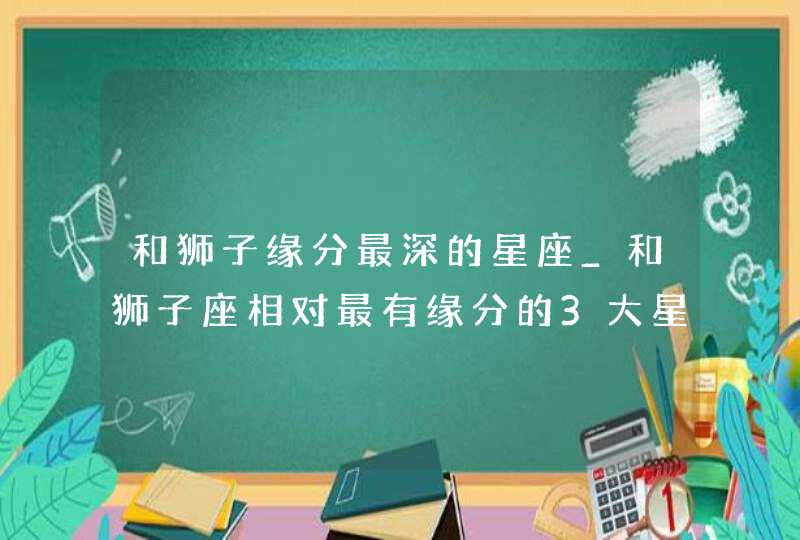 和狮子缘分最深的星座_和狮子座相对最有缘分的3大星座,第1张