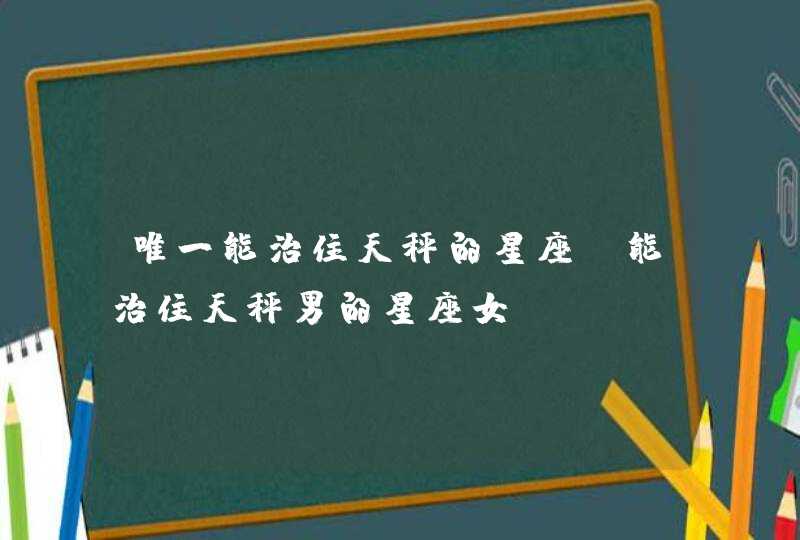 唯一能治住天秤的星座_能治住天秤男的星座女,第1张