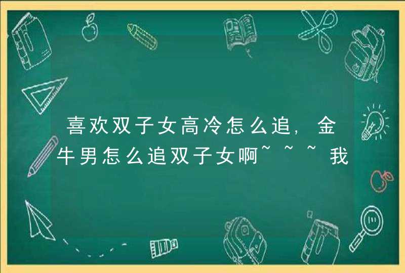 喜欢双子女高冷怎么追,金牛男怎么追双子女啊~~~我是金牛男,我同桌是双子女,我现在挺喜,第1张