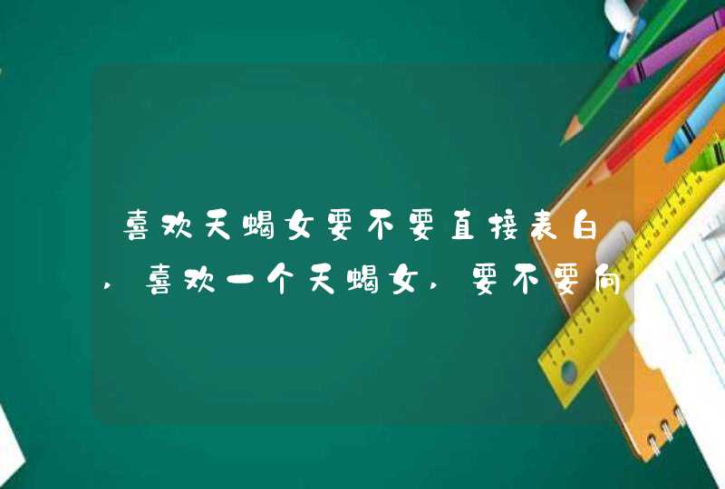 喜欢天蝎女要不要直接表白,喜欢一个天蝎女,要不要向她表白,第1张