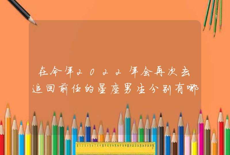 在今年2022年会再次去追回前任的星座男生分别有哪些呢？,第1张