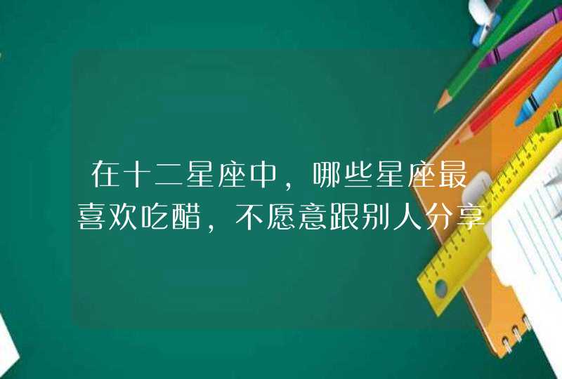 在十二星座中，哪些星座最喜欢吃醋，不愿意跟别人分享所爱之人？,第1张