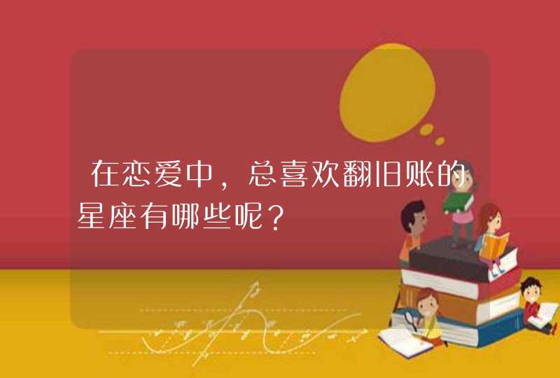 在恋爱中，总喜欢翻旧账的星座有哪些呢？,第1张