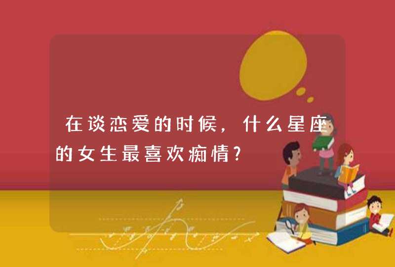 在谈恋爱的时候，什么星座的女生最喜欢痴情？,第1张