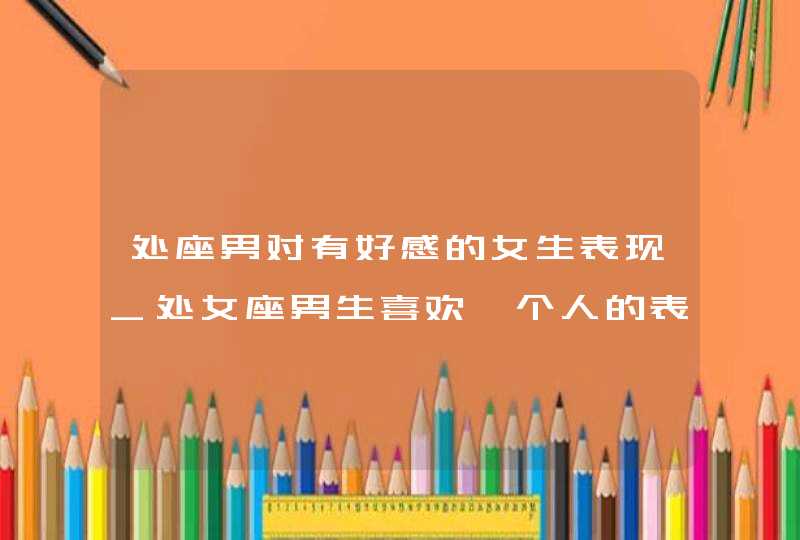 处座男对有好感的女生表现_处女座男生喜欢一个人的表现是怎样,第1张