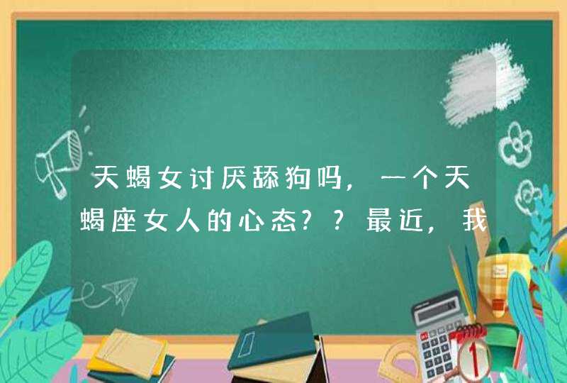 天蝎女讨厌舔狗吗,一个天蝎座女人的心态??最近,我在追求一个天蝎座女性但经过几个,第1张