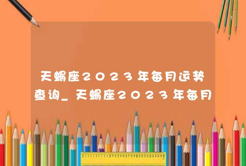 天蝎座2023年每月运势查询_天蝎座2023年每月运势及运程,第1张