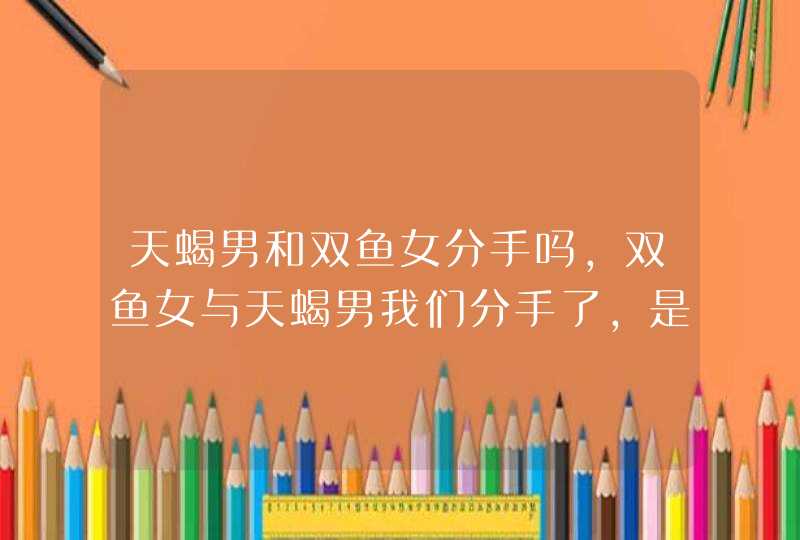 天蝎男和双鱼女分手吗,双鱼女与天蝎男我们分手了,是我提出来的,但是最伤心的却是我,因,第1张