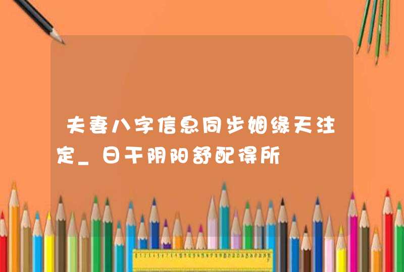 夫妻八字信息同步姻缘天注定_日干阴阳舒配得所,第1张