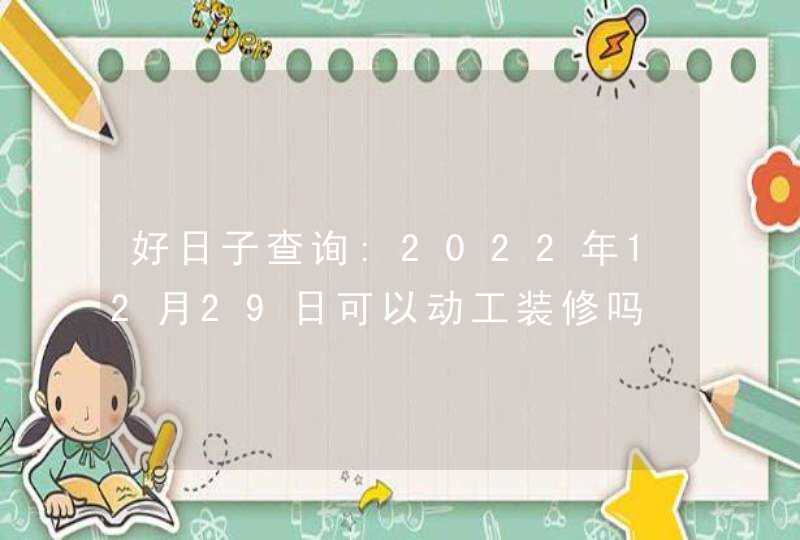 好日子查询:2022年12月29日可以动工装修吗,第1张