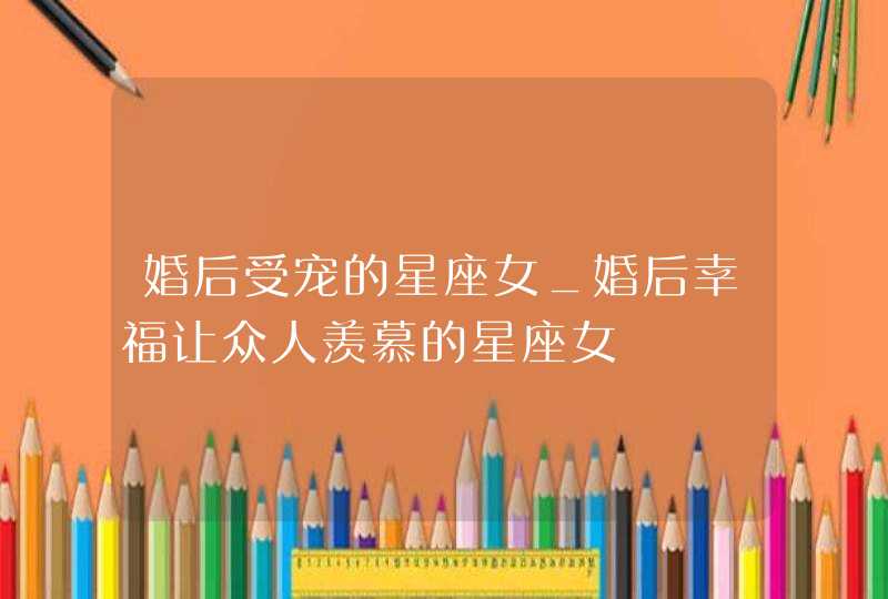 婚后受宠的星座女_婚后幸福让众人羡慕的星座女,第1张